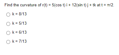 Find the curvature of r(t) = 5(cos t) i + 12(sin t) j + tk at t = m/2.
Ok = 8/13
Ok = 5/13
O k = 6/13
O k = 7/13

