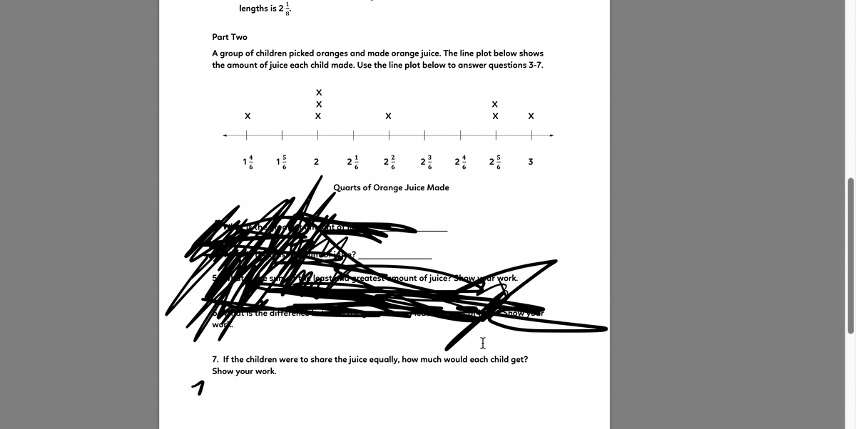 lengths is 2
Part Two
A group of children picked oranges and made orange juice. The line plot below shows
the amount of juice each child made. Use the line plot below to answer questions 3-7.
1:
5
2
1
2
2
2
2
3
Quarts of Orange Juice Made
át on
S least greatesmount of juice? Skowur work.
6jat is the differenc
how yr
work.
7. If the children were to share the juice equally, how much would each child get?
Show your work.
