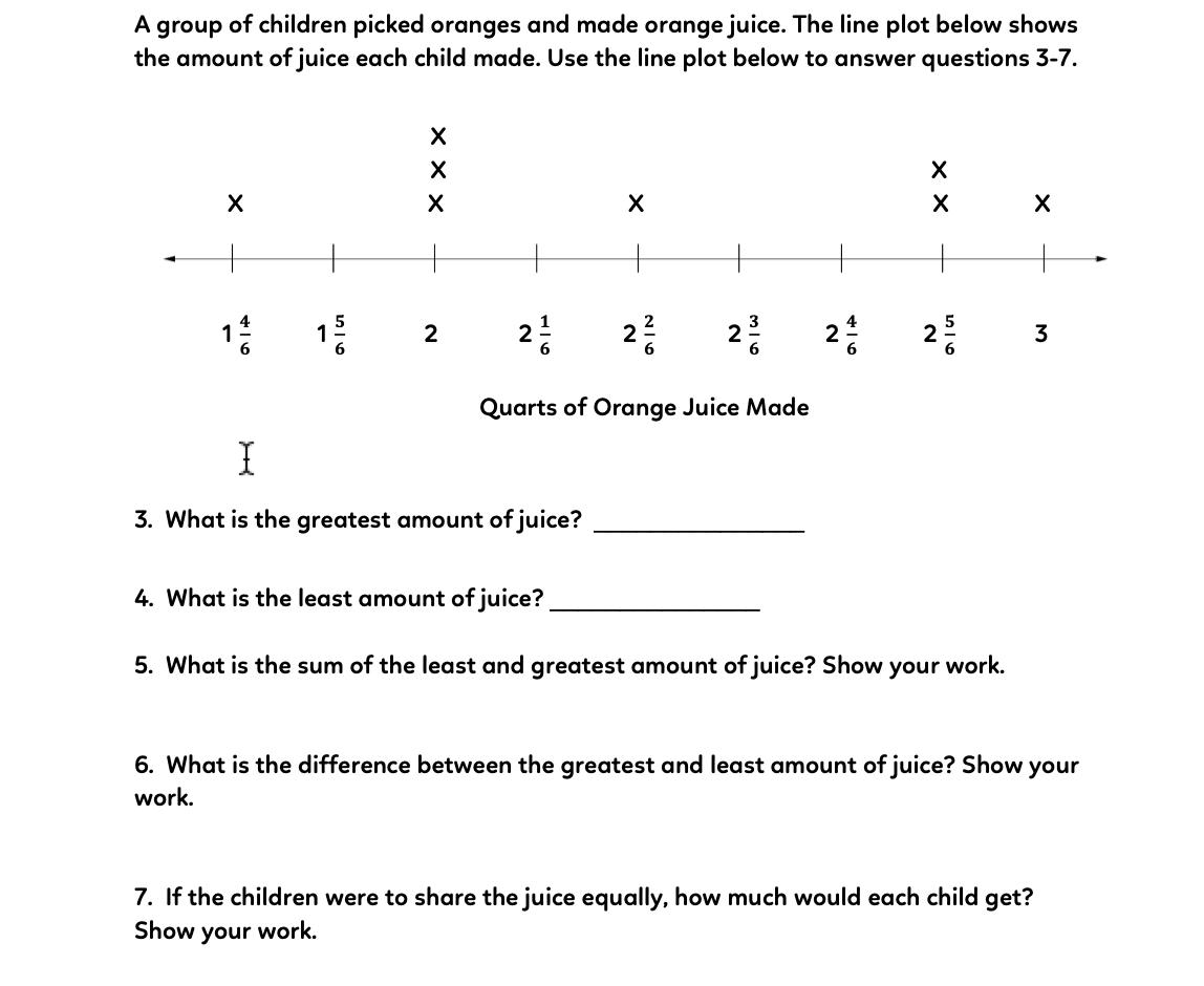 group of children picked oranges and made orange juice. The line plot below shows
the amount of juice each child made. Use the line plot below to answer questions 3-7.
A
1
2
2
3
2
2
2
3
6.
Quarts of Orange Juice Made
3. What is the greatest amount of juice?
4. What is the least amount of juice?
5. What is the sum of the least and greatest amount of juice? Show your work.
6. What is the difference between the greatest and least amount of juice? Show your
work.
7. If the children were to share the juice equally, how much would each child get?
Show your work.
