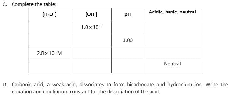 C. Complete the table:
Acidic, basic, neutral
[H:O']
[OH']
pH
1.0 x 10-6
3.00
2.8 x 10M
Neutral
D. Carbonic acid, a weak acid, dissociates to form bicarbonate and hydronium ion. Write the
equation and equilibrium constant for the dissociation of the acid.
