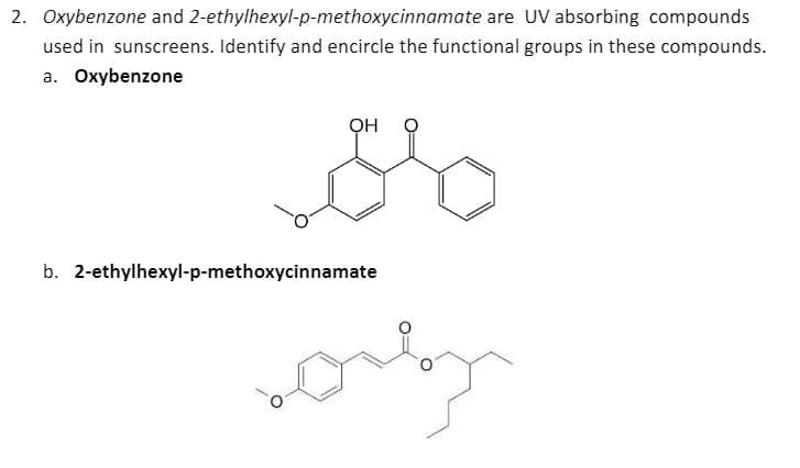 2. Oxybenzone and 2-ethylhexyl-p-methoxycinnamate are UV absorbing compounds
used in sunscreens. Identify and encircle the functional groups in these compounds.
a. Oxybenzone
Ö HÓ
b. 2-ethylhexyl-p-methoxycinnamate
