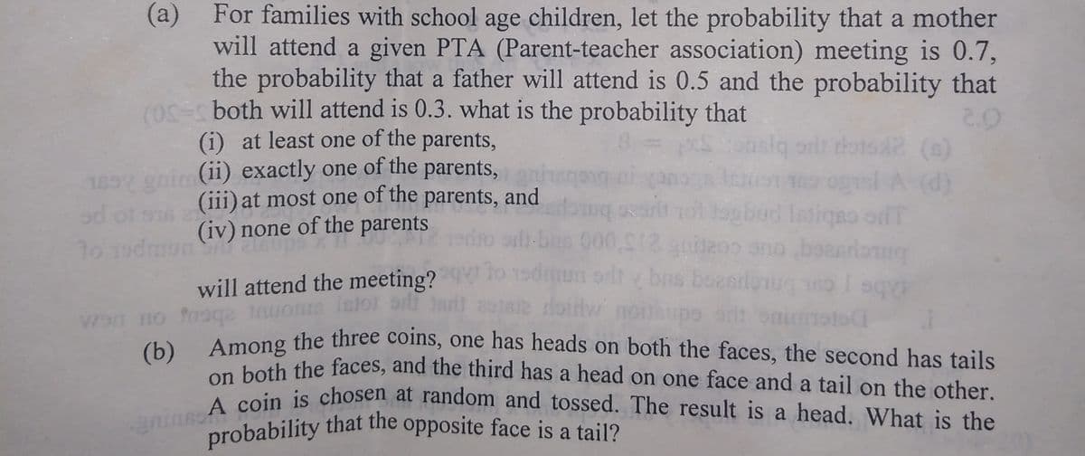 A coin is chosen at random and tossed. The result is a head. What is the
probability that the opposite face is a tail?
Among the three coins, one has heads on both the faces, the second has tails
For families with school age children, let the probability that a mother
will attend a given PTA (Parent-teacher association) meeting is 0.7,
the probability that a father will attend is 0.5 and the probability that
(0S=s both will attend is 0.3. what is the probability that
(i) at least one of the parents,
eni (ii) exactly one of the parents,
(iii) at most one of the parents, and
(iv) none of the parents
(a)
2.0
slq orit roto2 ()
185
ad ot
(d)
ogbud latigeo orfT
000,012
will attend the meeting?
Isioi
Wan no nega tnuon
onin
(b)
Atoth the faces, and the third has a head on one face and a tail on the other.
on bein is chosen at random and tossed. The result is a head. What is the
a
