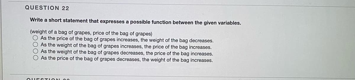 QUESTION 22
Write a short statement that expresses a possible function between the given variables.
(weight of a bag of grapes, price of the bag of grapes)
O As the price of the bag of grapes increases, the weight of the bag decreases.
O As the weight of the bag of grapes increases, the price of the bag increases.
O As the weight of the bag of grapes decreases, the price of the bag increases.
As the price of the bag of grapes decreases, the weight of the bag increases.
OUESTION O0
