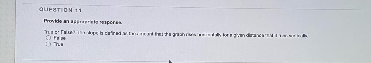 QUESTION 11
Provide an appropriate response.
True or False? The slope is defined as the amount that the graph rises horizontally for a given distance that it runs vertically.
O False
O True
