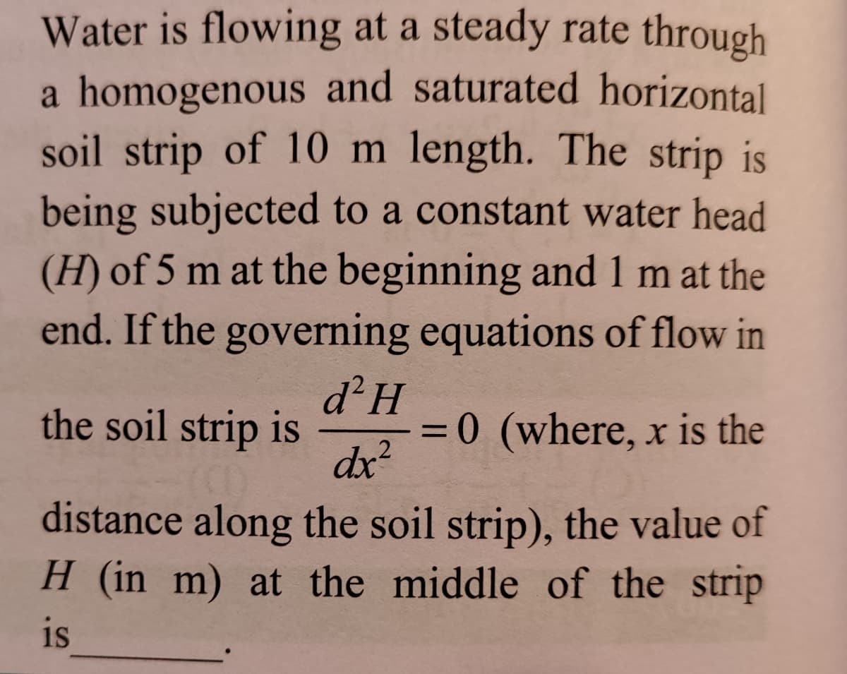 Water is flowing at a steady rate through
a homogenous and saturated horizontal
soil strip of 10 m length. The strip is
being subjected to a constant water head
(H) of 5 m at the beginning and 1 m at the
end. If the governing equations of flow in
the soil strip is
d²H
= 0 (where, x is the
.2
dx?
distance along the soil strip), the value of
H (in m) at the middle of the strip
is
