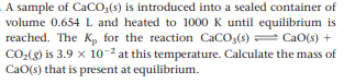 A sample of CaCO,(s) is introduced into a sealed container of
volume 0.654 L and heated to 1000 K until equilibrium is
reached. The K, for the reaction CaCO;(s) = CaO(s) +
CO2(g) is 3.9 x 10-2 at this temperature. Calculate the mass of
CaO(s) that is present at equilibrium.
