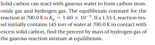 Solid carbon can react with gaseous water to form carbon mon-
oxide gas and hydrogen gas. The equilibrium constant for the
reaction at 700.0 Kis K, = 1.60 x 10-3. If a 1.55-L reaction ves-
sel initially contains 145 torr of water at 700.0 Kin contact with
excess solid carbon, find the percent by mass of hydrogen gas of
the gaseous reaction mixture at equilibrium.
