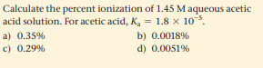 Calculate the percent ionization of 1.45 M aqueous acetic
acid solution. For acetic acid, K, = 1.8 x 10.
a) 0.35%
b) 0.0018%
c) 0.29%
d) 0.0051%
