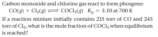 Carbon monoxide and chlorine gas react to form phosgene:
CO(g) + Cl2(g) = COCI,(g) Kp = 3.10 at 700 K
If a reaction mixture initially contains 215 torr of CO and 245
torr of Cl2, what is the mole fraction of COCI, when equilibrium
is reached?
