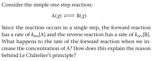 Consider the simple one-step reaction:
A(g) = B(g)
Since the reaction occurs in a single step, the forward reaction
has a rate of kjoe[A] and the reverse reaction has a rate of kgev[B].
What happens to the rate of the forward reaction when we in-
crease the concentration of A? How does this explain the reason
behind Le Châtelier's principle?
