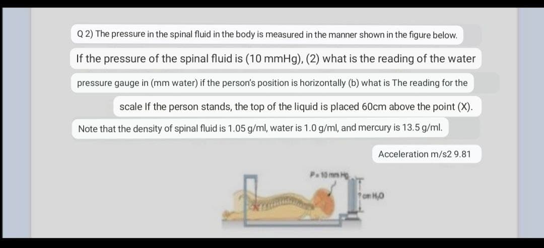 Q 2) The pressure in the spinal fluid in the body is measured in the manner shown in the figure below.
If the pressure of the spinal fluid is (10 mmHg), (2) what is the reading of the water
pressure gauge in (mm water) if the person's position is horizontally (b) what is The reading for the
scale If the person stands, the top of the liquid is placed 60cm above the point (X).
Note that the density of spinal fluid is 1.05 g/ml, water is 1.0 g/ml, and mercury is 13.5 g/ml.
Acceleration m/s2 9.81
P.10 mm H
om H0

