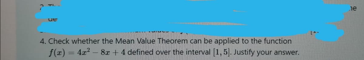 TI.
je
ue
4. Check whether the Mean Value Theorem can be applied to the function
f(x) = 4x? – 8x + 4 defined over the interval [1,5]. Justify your answer.
%3D
