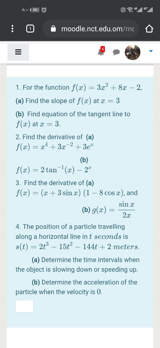 A:.. AV O
moodle.nct.edu.om/mc
1. For the function f(x) = 3x² + 8x – 2,
(a) Find the slope of f(x) at x = 3
(b) Find equation of the tangent line to
f(x) at x = 3.
2. Find the derivative of (a)
-2
f(x) = x* + 3x
+ 3e*
(b)
f(x) = 2 tan-(x) – 2"
3. Find the derivative of (a)
f(x) = (x + 3 sin x) (1 – 8 cos æ), and
sin x
(b) g(x) =
2x
4. The position of a particle travelling
along a horizontal line in t seconds is
s(t) = 2t° – 15t² – 144t + 2 meters.
(a) Determine the time intervals when
the object is slowing down or speeding up.
(b) Determine the acceleration of the
particle when the velocity is 0.
...
