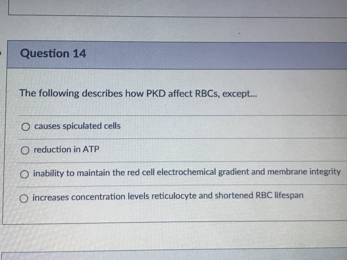 Question 14
The following describes how PKD affect RBCS, except...
O causes spiculated cells
O reduction in ATP
O inability to maintain the red cell electrochemical gradient and membrane integrity
O increases concentration levels reticulocyte and shortened RBC lifespan
