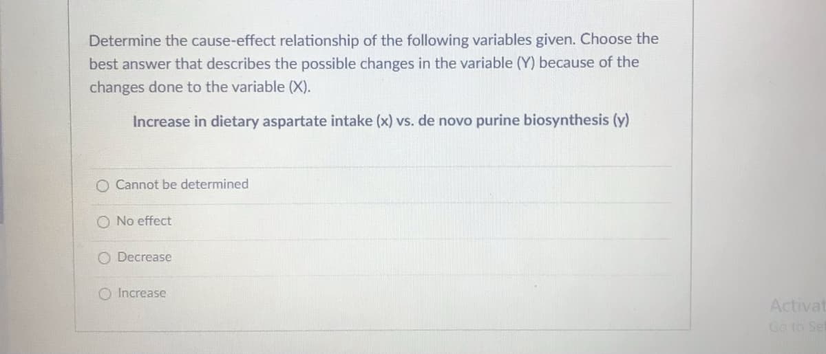 Determine the cause-effect relationship of the following variables given. Choose the
best answer that describes the possible changes in the variable (Y) because of the
changes done to the variable (X).
Increase in dietary aspartate intake (x) vs. de novo purine biosynthesis (y)
O Cannot be determined
O No effect
O Decrease
O Increase
Activat
Go to Sef

