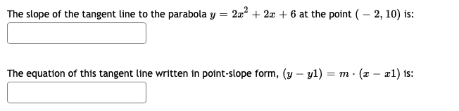 The slope of the tangent line to the parabola y = 2a2 + 2a + 6 at the point ( – 2, 10) is:
The equation of this tangent line written in point-slope form, (y – y1) = m · (x – x1) is:
