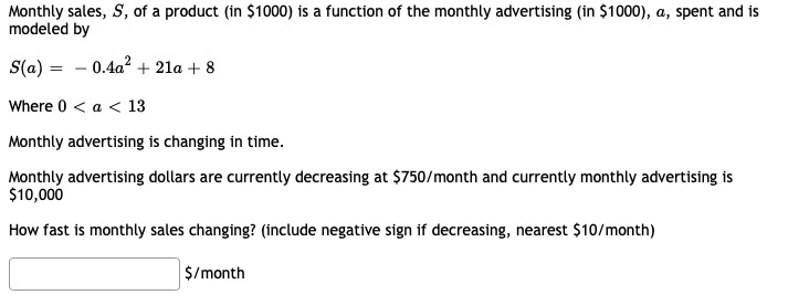 Monthly sales, S, of a product (in $1000) is a function of the monthly advertising (in $1000), a, spent and is
modeled by
S(a) = - 0.4a? + 21a + 8
Where 0 < a < 13
Monthly advertising is changing in time.
Monthly advertising dollars are currently decreasing at $750/month and currently monthly advertising is
$10,000
How fast is monthly sales changing? (include negative sign if decreasing, nearest $10/month)
$/month
