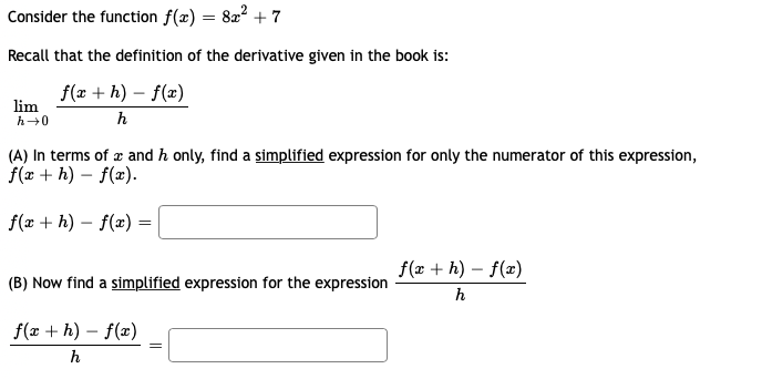 Consider the function f(x) :
822 + 7
Recall that the definition of the derivative given in the book is:
f(x + h) – f(æ)
lim
h-0
h
(A) In terms of æ and h only, find a simplified expression for only the numerator of this expression,
f(x + h) – f(x).
f(x + h) – f(x) =
f(x + h) – f(x)
(B) Now find a simplified expression for the expression
h
f(æ + h) – f(x)
h
