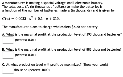 A manufacturer is making a special voltage small electronic battery.
The total cost, C, (in thousands of dollars) to make the batteries is
a function of the number of batteries made u (in thousands) and is given by
C(u) = 0.0022 · u? + 0.1 · u + 310.
The manufacturer plans to charge wholesalers $2.20 per battery
A. What is the marginal profit at the production level of 393 thousand batteries?
| (nearest 0.01)
B. What is the marginal profit at the production level of 883 thousand batteries?
(nearest 0.01)
C. At what production level will profit be maximized? (Show your work)
thousand (nearest 1000)

