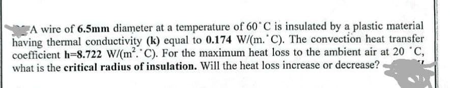A wire of 6.5mm diameter at a temperature of 60 C is insulated by a plastic material
having thermal conductivity (k) equal to 0.174 W/(m. C). The convection heat transfer
coefficient h=8.722 W/(m2. C). For the maximum heat loss to the ambient air at 20 C,
what is the critical radius of insulation. Will the heat loss increase or decrease?

