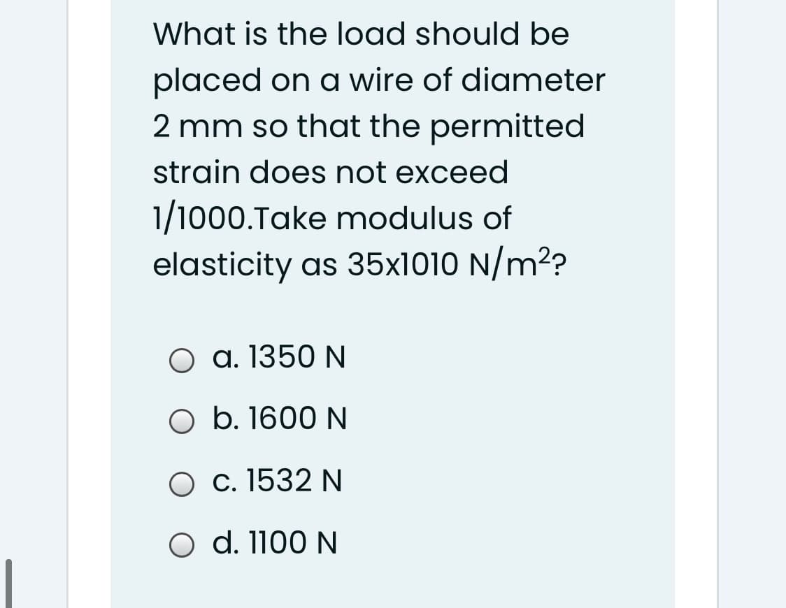 What is the load should be
placed on a wire of diameter
2 mm so that the permitted
strain does not exceed
1/1000.Take modulus of
elasticity as 35x1010 N/m?
a. 1350 N
O b. 1600 N
O c. 1532 N
O d. 1100 N
