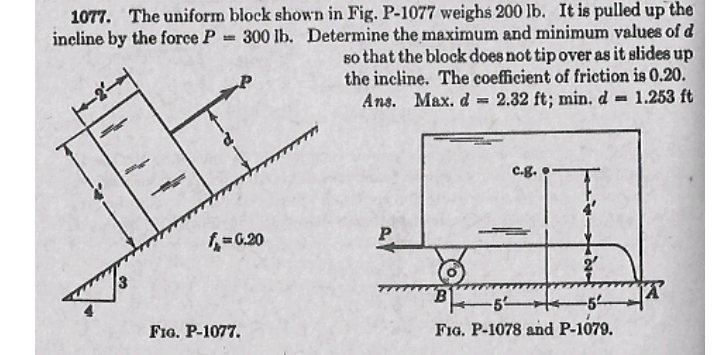 1077. The uniform block shown in Fig. P-1077 weighs 200 lb. It is pulled up the
incline by the force P 300 lb. Determine the maximum and minimum values of d
so that the block does not tip over as it slides up
the incline. The coefficient of friction is 0.20.
1.253 ft
Ans. Max. d = 2.32 ft; min. d
c.g.
= 0.20
P.
-5
FIo. P-1077.
FIG. P-1078 and P-1079.
