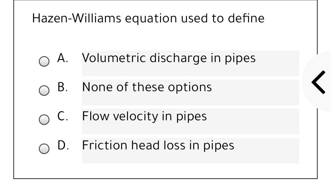 Hazen-Williams equation used to define
A. Volumetric discharge in pipes
В.
None of these options
Flow velocity in pipes
O D. Friction head loss in pipes
