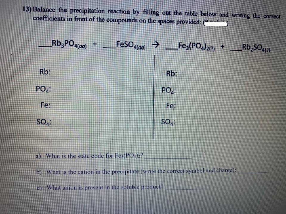 13) Balance the precipitation reaction by filling out the table below and writing the correct
coefficients in front of the compounds on the spaces provided: (*
Rb,POlag)+
FeSOalag)
Fe,(PO,)2 +
Rb,SOa
Rb:
Rb:
PO,
PO.
Fe:
Fe:
SO,
a) What is the state code for Fe;(PO.)2?
b) What is the cation in the precipitate (write the correct symbol and charge):
c) What anión is present in the soluble product?
