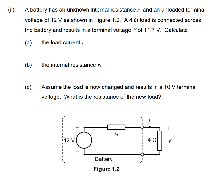 (ii)
A battery has an unknown internal resistance is and an unloaded terminal
voltage of 12 V as shown in Figure 1.2. A 4 load is connected across
the battery and results in a terminal voltage V of 11.7 V. Calculate
(a)
the load current I
(b)
(c)
the internal resistance r's
Assume the load is now changed and results in a 10 V terminal
voltage. What is the resistance of the new load?
12 V
rs
Battery
Figure 1.2
4Ω V