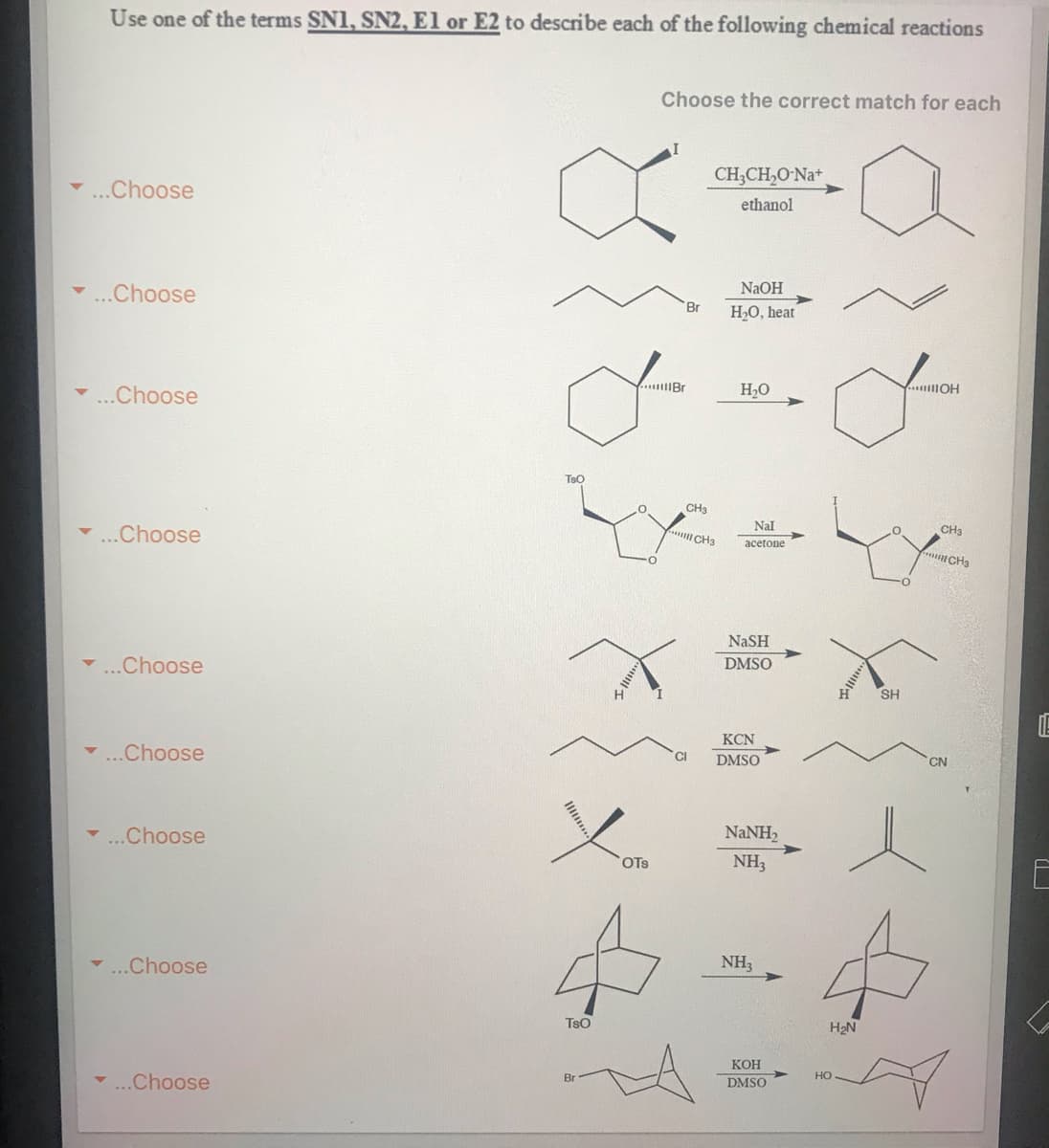 Use one of the terms SN1, SN2, El or E2 to describe each of the following chemical reactions
Choose the correct match for each
CH;CH,O Na+
..Choose
ethanol
..Choose
NaOH
Br
H,0, heat
-..Choose
TsO
CH3
...Choose
Nal
CH3
I CHa
acetone
CHa
NaSH
-.Choose
DMSO
SH
KCN
-..Choose
CI
DMSO
CN
-...Choose
NANH2
OTs
NH3
-..Choose
NH3
TSO
H2N
КОН
Но
...Choose
Br
DMSO
Ili.
