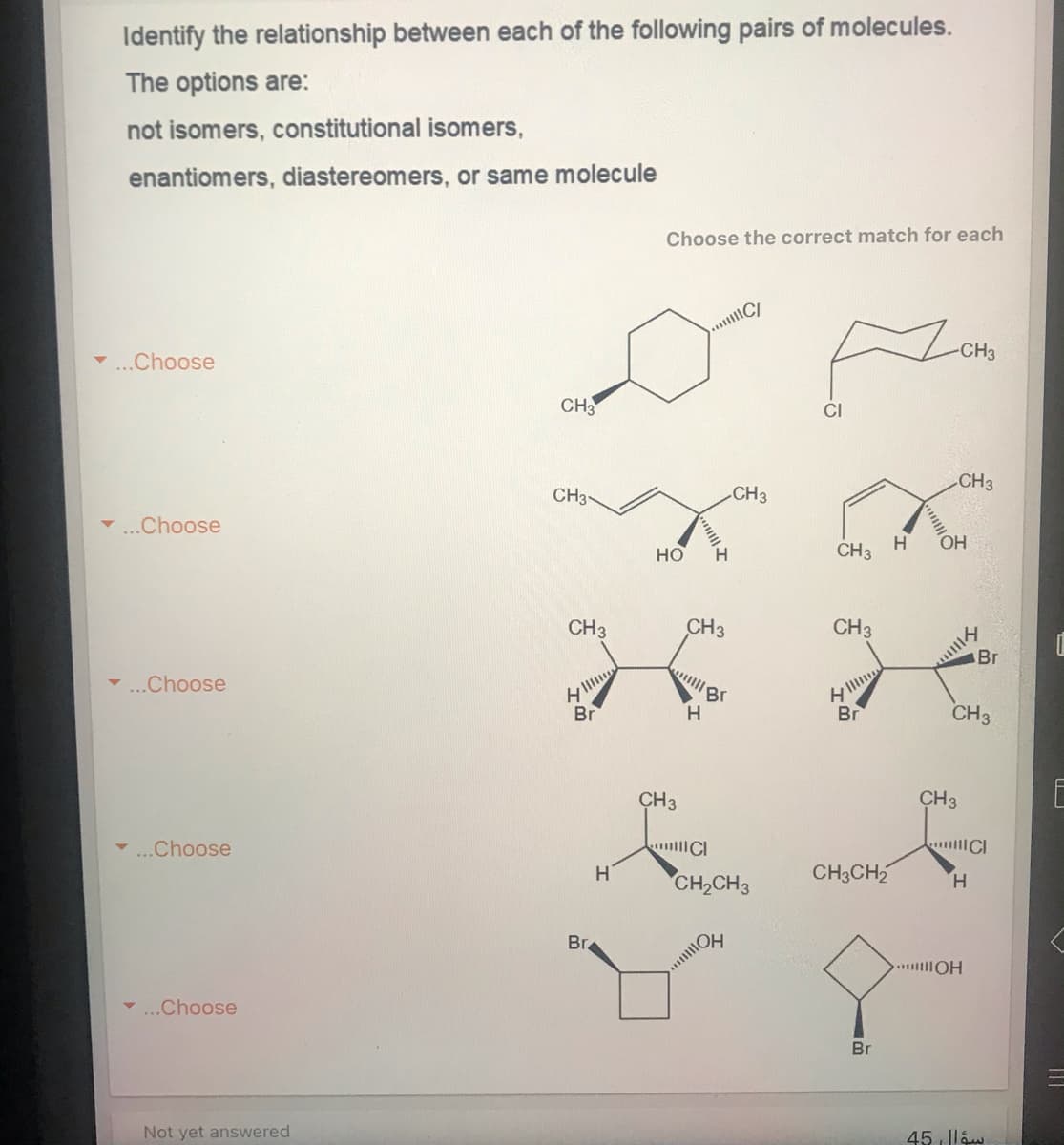 Identify the relationship between each of the following pairs of molecules.
The options are:
not isomers, constitutional isomers,
enantiomers, diastereomers, or same molecule
Choose the correct match for each
-CH3
-...Choose
CH3
CI
CH3
CH3-
CH3
..Choose
HO
H.
CH3
CH3
CH3
CH3
Br
..Choose
H.
Br
CH3
CH3
CH3
E
..Choose
CH3CH2
CH2CH3
H.
Br.
.. OH
-..Choose
Br
Not yet answered
45 lláw
