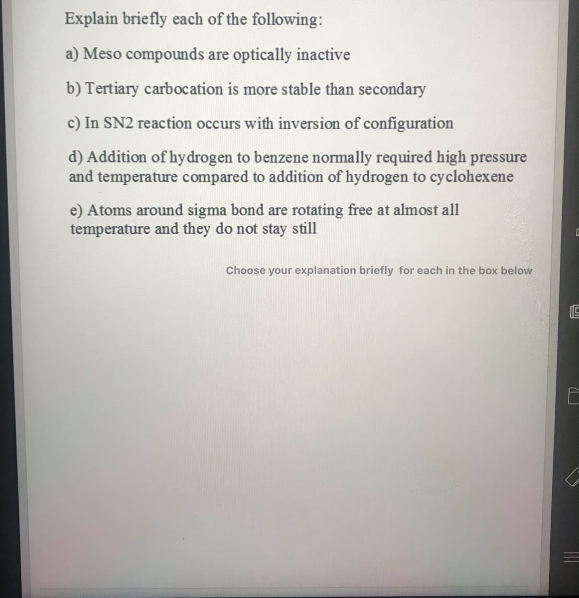 Explain briefly each of the following:
a) Meso compounds are optically inactive
b) Tertiary carbocation is more stable than secondary
c) In SN2 reaction occurs with inversion of configuration
d) Addition of hydrogen to benzene normally required high pressure
and temperature compared to addition of hydrogen to cyclohexene
e) Atoms around sigma bond are rotating free at almost all
temperature and they do not stay still
Choose your explanation briefly for each in the box below
