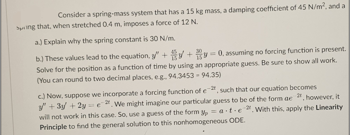 Consider a spring-mass system that has a 15 kg mass, a damping coefficient of 45 N/m², and a
spring that, when stretched 0.4 m, imposes a force of 12 N.
a.) Explain why the spring constant is 30 N/m.
45
b.) These values lead to the equation, y + 15y + 3y = 0, assuming no forcing function is present.
Solve for the position as a function of time by using an appropriate guess. Be sure to show all work.
(You can round to two decimal places, e.g., 94.3453 = 94.35)
c.) Now, suppose we incorporate a forcing function of e-2t, such that our equation becomes
y" + 3y + 2y = e 2t. We might imagine our particular guess to be of the form ae 2t, however, it
will not work in this case. So, use a guess of the form ypat e 2t. With this, apply the Linearity
Principle to find the general solution to this nonhomogeneous ODE.