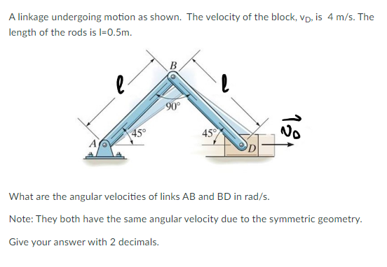 A linkage undergoing motion as shown. The velocity of the block, vp, is 4 m/s. The
length of the rods is l=0.5m.
l
45°
-90°
45°
l
121
No
What are the angular velocities of links AB and BD in rad/s.
Note: They both have the same angular velocity due to the symmetric geometry.
Give your answer with 2 decimals.