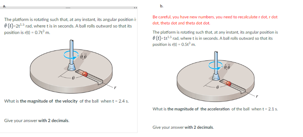a.
The platform is rotating such that, at any instant, its angular position i:
0 (t)=2t¹-5 rad, where t is in seconds. A ball rolls outward so that its
position is r(t) = 0.7t³ m.
What is the magnitude of the velocity of the ball when t = 2.4 s.
Give your answer with 2 decimals.
b.
Be careful, you have new numbers, you need to recalculate r dot, r dot
dot, theta dot and theta dot dot.
The platform is rotating such that, at any instant, its angular position is
0 (t)=1t¹-5 rad, where t is in seconds. A ball rolls outward so that its
position is r(t) = 0.5t³ m.
What is the magnitude of the acceleration of the ball when t = 2.1 s.
Give your answer with 2 decimals.
