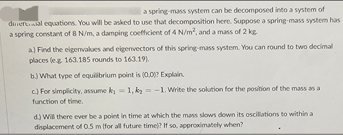 a spring-mass system can be decomposed into a system of
dinerenual equations. You will be asked to use that decomposition here. Suppose a spring-mass system has
a spring constant of 8 N/m, a damping coefficient of 4 N/m2, and a mass of 2 kg.
a.) Find the eigenvalues and eigenvectors of this spring-mass system. You can round to two decimal
places (e.g. 163.185 rounds to 163.19).
b.) What type of equilibrium point is (0,0)? Explain.
c.) For simplicity, assume k₁=1, k₂ = -1. Write the solution for the position of the mass as a
function of time.
d.) Will there ever be a point in time at which the mass slows down its oscillations to within a
displacement of 0.5 m (for all future time)? If so, approximately when?