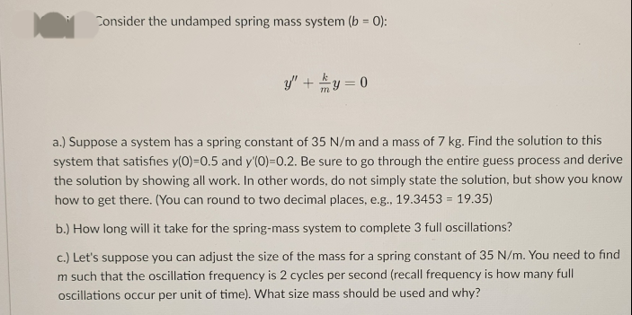 Consider the undamped spring mass system (b = 0):
y" + y = 0
a.) Suppose a system has a spring constant of 35 N/m and a mass of 7 kg. Find the solution to this
system that satisfies y(0)-0.5 and y'(0)=0.2. Be sure to go through the entire guess process and derive
the solution by showing all work. In other words, do not simply state the solution, but show you know
how to get there. (You can round to two decimal places, e.g., 19.3453 = 19.35)
b.) How long will it take for the spring-mass system to complete 3 full oscillations?
c.) Let's suppose you can adjust the size of the mass for a spring constant of 35 N/m. You need to find
m such that the oscillation frequency is 2 cycles per second (recall frequency is how many full
oscillations occur per unit of time). What size mass should be used and why?