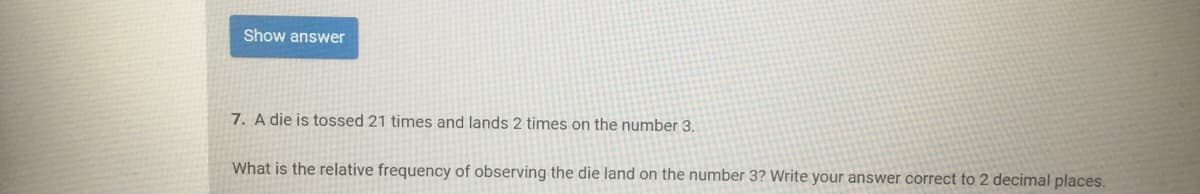 Show answer
7. A die is tossed 21 times and lands 2 times on the number 3.
What is the relative frequency of observing the die land on the number 3? Write your answer correct to 2 decimal places.