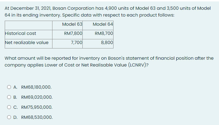 At December 31, 2021, Bosan Corporation has 4,900 units of Model 63 and 3,500 units of Model
64 in its ending inventory. Specific data with respect to each product follows:
Model 63
Model 64
Historical cost
RM7,800
RM8,700
Net realizable value
7,700
8,800
What amount will be reported for inventory on Boson's statement of financial position after the
company applies Lower of Cost or Net Realisable Value (LCNRV)?
O A. RM68,180,000.
O B. RM69,020,000.
OC. RM75,950,000.
O D. RM68,530,000.
