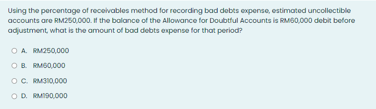 Using the percentage of receivables method for recording bad debts expense, estimated uncollectible
accounts are RM250,000. If the balance of the Allowance for Doubtful Accounts is RM60,000 debit before
adjustment, what is the amount of bad debts expense for that period?
O A. RM250,000
B. RM60,000
O C. RM310,000
D. RM190,000
