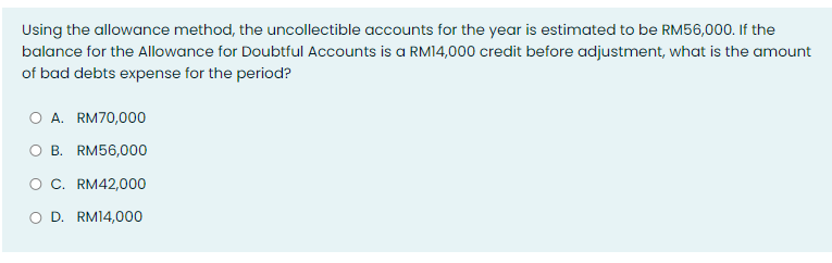Using the allowance method, the uncollectible accounts for the year is estimated to be RM56,000. If the
balance for the Allowance for Doubtful Accounts is a RM14,000 credit before adjustment, what is the amount
of bad debts expense for the period?
A. RM70,000
O B. RM56,000
C. RM42,000
O D. RM14,000
