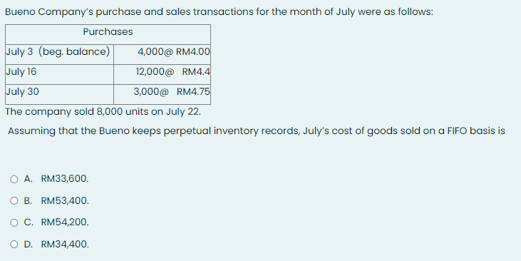 Bueno Company's purchase and sales transactions for the month of July were as follows:
Purchases
July 3 (beg. balance)
4,000@ RM4.0o
July 16
12,000@ RM4.4
July 30
3,000@ RM4.75
The company sold 8,000 units on July 22.
Assuming that the Bueno keeps perpetual inventory records, July's cost of goods sold on a FIFO basis is
O A. RM33,600.
O B. RM53,400.
O C. RM54,200.
D. RM34,400.
