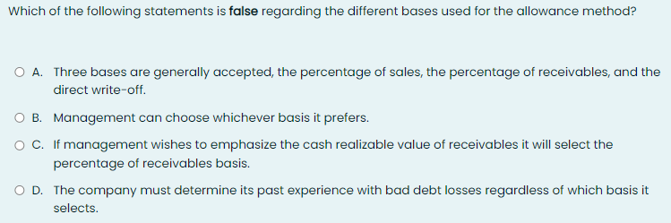 Which of the following statements is false regarding the different bases used for the allowance method?
O A. Three bases are generally accepted, the percentage of sales, the percentage of receivables, and the
direct write-off.
O B. Management can choose whichever basis it prefers.
o C. If management wishes to emphasize the cash realizable value of receivables it will select the
percentage of receivables basis.
O D. The company must determine its past experience with bad debt losses regardless of which basis it
selects.
