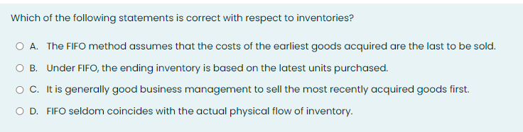 Which of the following statements is correct with respect to inventories?
A. The FIFO method assumes that the costs of the earliest goods acquired are the last to be sold.
B. Under FIFO, the ending inventory is based on the latest units purchased.
OC. It is generally good business management to sell the most recently acquired goods first.
O D. FIFO seldom coincides with the actual physical flow of inventory.
