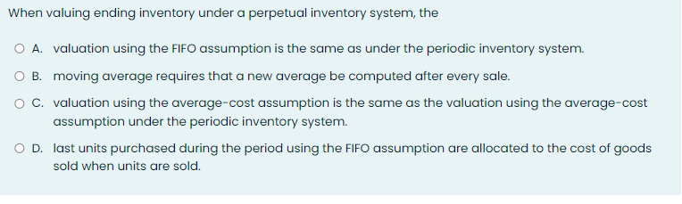 When valuing ending inventory under a perpetual inventory system, the
O A. valuation using the FIFO assumption is the same as under the periodic inventory system.
O B. moving average requires that a new average be computed after every sale.
O C. valuation using the average-cost assumption is the same as the valuation using the average-cost
assumption under the periodic inventory system.
O D. last units purchased during the period using the FIFO assumption are allocated to the cost of goods
sold when units are sold.
