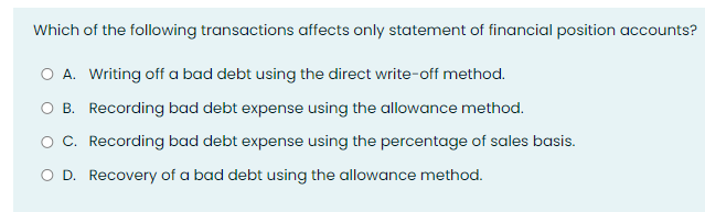 Which of the following transactions affects only statement of financial position accounts?
O A. Writing off a bad debt using the direct write-off method.
O B. Recording bad debt expense using the allowance method.
O C. Recording bad debt expense using the percentage of sales basis.
O D. Recovery of a bad debt using the allowance method.
