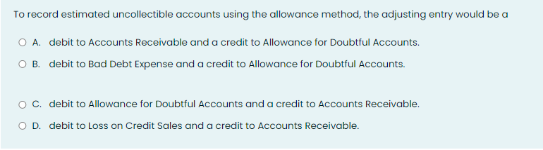 To record estimated uncollectible accounts using the allowance method, the adjusting entry would be a
A. debit to Accounts Receivable and a credit to Allowance for Doubtful Accounts.
O B. debit to Bad Debt Expense and a credit to Allowance for Doubtful Accounts.
O C. debit to Allowance for Doubtful Accounts and a credit to Accounts Receivable.
O D. debit to Loss on Credit Sales and a credit to Accounts Receivable.

