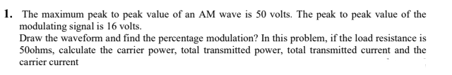 1. The maximum peak to peak value of an AM wave is 50 volts. The peak to peak value of the
modulating signal is 16 volts.
Draw the waveform and find the percentage modulation? In this problem, if the load resistance is
50ohms, calculate the carrier power, total transmitted power, total transmitted current and the
carrier current
