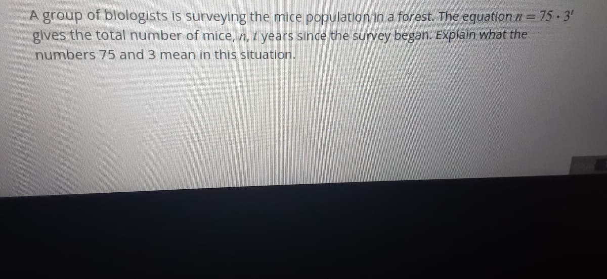 A group of blologists is surveying the mice population in a forest. The equation n = 75 · 3'
gives the total number of mice, n, t years since the survey began. Explain what the
numbers 75 and 3 mean in this situation.
