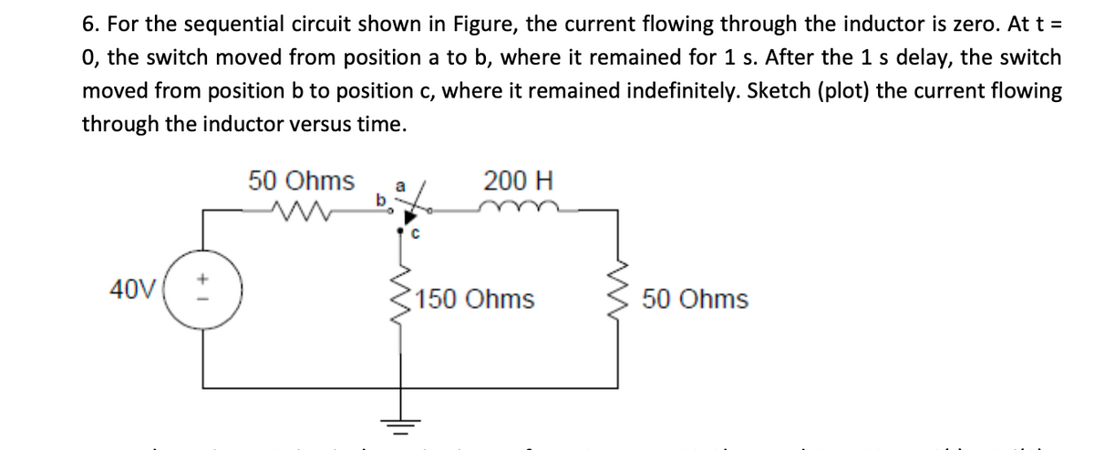 6. For the sequential circuit shown in Figure, the current flowing through the inductor is zero. At t =
0, the switch moved from position a to b, where it remained for 1 s. After the 1 s delay, the switch
moved from position b to position c, where it remained indefinitely. Sketch (plot) the current flowing
с,
through the inductor versus time.
50 Ohms
200 H
a
b
40V
150 Ohms
50 Ohms
